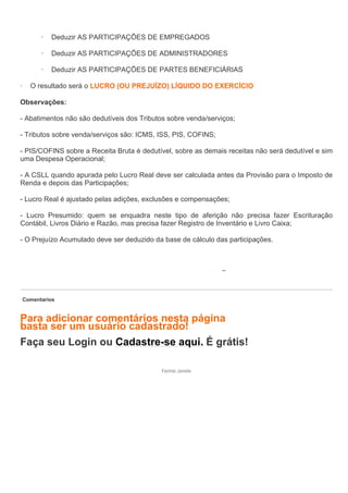 ·   Deduzir AS PARTICIPAÇÕES DE EMPREGADOS

          ·   Deduzir AS PARTICIPAÇÕES DE ADMINISTRADORES

          ·   Deduzir AS PARTICIPAÇÕES DE PARTES BENEFICIÁRIAS

·     O resultado será o LUCRO (OU PREJUÍZO) LÍQUIDO DO EXERCÍCIO

Observações:

- Abatimentos não são dedutíveis dos Tributos sobre venda/serviços;

- Tributos sobre venda/serviços são: ICMS, ISS, PIS, COFINS;

- PIS/COFINS sobre a Receita Bruta é dedutível, sobre as demais receitas não será dedutível e sim
uma Despesa Operacional;

- A CSLL quando apurada pelo Lucro Real deve ser calculada antes da Provisão para o Imposto de
Renda e depois das Participações;

- Lucro Real é ajustado pelas adições, exclusões e compensações;

- Lucro Presumido: quem se enquadra neste tipo de aferição não precisa fazer Escrituração
Contábil, Livros Diário e Razão, mas precisa fazer Registro de Inventário e Livro Caixa;

- O Prejuízo Acumulado deve ser deduzido da base de cálculo das participações.




    Comentarios


Para adicionar comentários nesta página
basta ser um usuário cadastrado!
Faça seu Login ou Cadastre-se aqui. É grátis!

                                            Fechar Janela
 