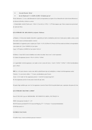  Área de Parede = 84 m²
 Qt. de Tijolos/m²= 1 / ( 0,205 x 0,305) = 16 tijolos por m²
Notas: Somamos 1,5 cm a cada dimensão do tijolo correspondente ao rejunte. Se as dimensões do tijolo forem diferentes é
só alterar na fórmla e refazer as contas.
- A Quantidade total de Tijolos será = 84m² x 16 un de tij. (+10%) = 1.479 não esqueça que é bom comprar um percentual
de tijolo de 20cm.
QUANTIDADE DE ARGAMASSA (rejunte + Reboco)
a) Rejunte: A forma mais rápida é descobrir a quantide por tijolo e multiplicar pelo total. Assim para os dados acima a conta
fica assim (vamos continuar usando o metro):
Quantidade de Argamassa para o rejunte por Tijolo = 0,10 x (0,09cm+0,19cm)x 0,015cm sendo este último correspondente
a um rejunte de 1,5cm =0,00042 m³/ por tijolo
Logo 1.479 tijolos x 0,00042 m³/ por tijolo= 0,62 m³
b) Reboco é mais fácil (vamos trabalhar com reboco nas duas faces com 1 cm de espessura)
O volume de argamassa pronta = 84 m² x 0,01m = 0,84m³
c) A quantidade total de argamassa a ser usada vai ser a soma do item a + item b : 0,62m³ + 0,84m³= 1,46m³ (arredondamos
para 1,50m³)
DICA: se for usar cimento e areia e um aditivo plastificante tipo cal, multiplica o volume total de argamassa assim:
Cimento : 5 sc por metro cúbico = 7,5 sacos, arredondamos para 8 sacos
Areia: 1,5 m³ rende 1m³ de argamassa pronta >> total 5m³ (compra logo 6m³)
Se fora argamassa pronta vai um pouco menos do que areia.
Há quem diga também que com 1m³ de argamassa é possível fazer 42m² de parede desde que a espessura não passe de 2cm.
QUANTIDADE SEGUNDO A EMOP
Item: 07.001.065-1por m³ ARGAMASSA DE CIMENTO E AREIA, NO TRAÇO 1:6
00001 Areia grossa lavada m³= 1,35
00149 Cimento portlandCP-II-32 (saco de 50kg) kg 277 = 5,54 sacos = 6 sacos(arredondando)
01999 Servente h 11
OUTROS CÁLCULOS
O melhor traço, e mais econômico para uso interno é:
 