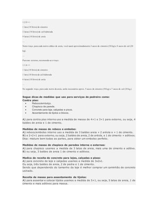 1:2:9 =>
1 lata (18 litros) de cimento
2 latas (18 litros) de cal hidratada
9 latas (18 litros) de areia
...
Neste traço, para cada metro cúbico de areia, você usará aproximadamente 3 sacos de cimento (50 kg) e 8 sacos de cal (20
kg).
...
Para uso externo, recomenda-se o traço:
1:1:6 =>
1 lata (18 litros) de cimento
1 lata (18 litros) de cal hidratada
6 latas (18 litros) de areia
...
No segundo traço, para cada metro de areia, serão necessários aprox. 5 sacos de cimento (50 kg) e 7 sacos de cal (20 kg.)
Segue dicas de medidas que uso para serviços de pedreiro como:
Contra piso:
 Reboco/embolço.
 Chapisco de parede.
 Concreto para laje, calçadas e pisos.
 Assentamento de tijolos e blocos.
A) para contra piso interno uso a medida de massa de 4×1 e 3×1 para externo, ou seja, 4
baldes de areia e 1 de cimento.
Medidas de massa de reboco e embolso:
A) reboco/embolso interno uso a medida de 3 baldes areia + 2 aréola e + 1 de cimento.
B) e 2+2+1 para externo, ou seja, 2 baldes de areia, 2 de aréola, e 1 de cimento + aditivos.
Dica: misture bem todas as partes, para obter um embolso perfeito.
Medidas de massa de chapisco de paredes interna e externas:
A) para chapisco usamos a medida de 3 latas de areia, mais uma de cimento e aditivo.
B) ou seja, 3 baldes de areia 1 de cimento e aditivos.
Medica de receita de concreto para lajes, calçadas e pisos:
A) para concreto de laje e calçadas usamos a medida de 3x2x1.
Ou seja, três baldes de areia, 2 de pedra e 1 de cimento.
Sendo que dependendo do tamanho da laje é melhor comprar um caminhão de concreto
usinado.
Receita de massa para assentamento de tijolos:
A) para assentar e colocar tijolos usamos a medida de 5×1, ou seja, 5 latas de areia, 1 de
cimento e mais aditivos para massa.
 