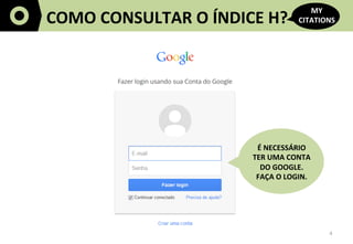 4	
  
COMO	
  CONSULTAR	
  O	
  ÍNDICE	
  H?	
  
MY	
  
CITATIONS	
  
É	
  NECESSÁRIO	
  	
  
TER	
  UMA	
  CONTA	
  
DO	
  GOOGLE.	
  	
  
FAÇA	
  O	
  LOGIN.	
  
 