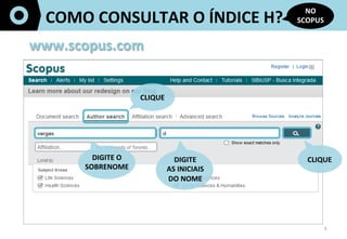 3	
  
COMO	
  CONSULTAR	
  O	
  ÍNDICE	
  H?	
  
NO	
  
SCOPUS	
  
www.scopus.com	
  
CLIQUE	
  
DIGITE	
  O	
  
SOBRENOME	
  
	
  	
  
DIGITE	
  	
  
AS	
  INICIAIS	
  	
  
DO	
  NOME	
  
CLIQUE	
  
 