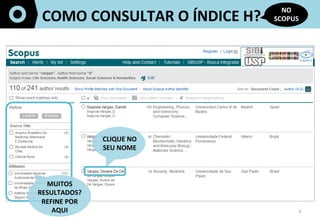 4	
  
COMO	
  CONSULTAR	
  O	
  ÍNDICE	
  H?	
  
NO	
  
SCOPUS	
  
CLIQUE	
  NO	
  
SEU	
  NOME	
  
MUITOS	
  
RESULTADOS?	
  
REFINE	
  POR	
  	
  
AQUI	
  
	
  	
  
 