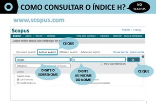3	
  
COMO	
  CONSULTAR	
  O	
  ÍNDICE	
  H?	
  
NO	
  
SCOPUS	
  
www.scopus.com	
  
CLIQUE	
  
DIGITE	
  O	
  
SOBRENOME	
  
	
  	
  
DIGITE	
  	
  
AS	
  INICIAIS	
  	
  
DO	
  NOME	
  
CLIQUE	
  
 