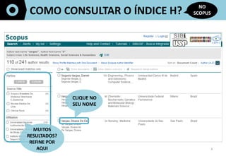 4	
  
COMO	
  CONSULTAR	
  O	
  ÍNDICE	
  H?	
  
NO	
  
SCOPUS	
  
CLIQUE	
  NO	
  
SEU	
  NOME	
  
MUITOS	
  
RESULTADOS?	
  
REFINE	
  POR	
  	
  
AQUI	
  
	
  	
  
 