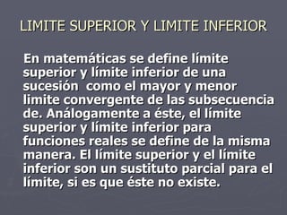 LIMITE SUPERIOR Y LIMITE INFERIOR
En matemáticas se define límite
superior y límite inferior de una
sucesión como el mayor y menor
limite convergente de las subsecuencia
de. Análogamente a éste, el límite
superior y límite inferior para
funciones reales se define de la misma
manera. El límite superior y el límite
inferior son un sustituto parcial para el
límite, si es que éste no existe.