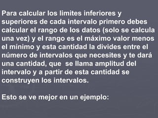 Para calcular los limites inferiores y
superiores de cada intervalo primero debes
calcular el rango de los datos (solo se calcula
una vez) y el rango es el máximo valor menos
el mínimo y esta cantidad la divides entre el
número de intervalos que necesites y te dará
una cantidad, que se llama amplitud del
intervalo y a partir de esta cantidad se
construyen los intervalos.
Esto se ve mejor en un ejemplo: