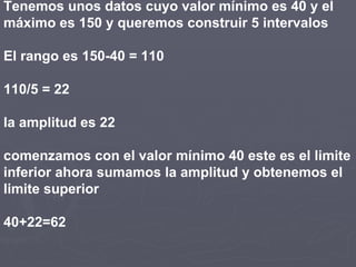 Tenemos unos datos cuyo valor mínimo es 40 y el
máximo es 150 y queremos construir 5 intervalos
El rango es 150-40 = 110
110/5 = 22
la amplitud es 22
comenzamos con el valor mínimo 40 este es el limite
inferior ahora sumamos la amplitud y obtenemos el
limite superior
40+22=62