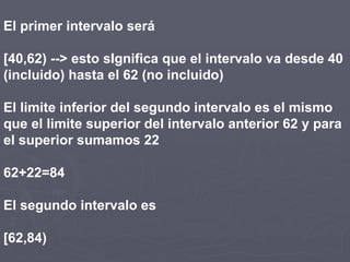El primer intervalo será
[40,62) --> esto sIgnifica que el intervalo va desde 40
(incluido) hasta el 62 (no incluido)
El limite inferior del segundo intervalo es el mismo
que el limite superior del intervalo anterior 62 y para
el superior sumamos 22
62+22=84
El segundo intervalo es
[62,84)
