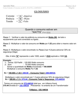 Aprenda Mais Página 2 de 4
Como Calcular o Consumo em KVA ,WATTS e AMPERES Magrão
GLOSSÁRIOGLOSSÁRIO
Corrente = “A” -Ampéres
Potência = “W” -Watts
Tensão = “V” -Volts
Quando o consumo estiver em
“WATTS” (Para KVA)
PPaassssoo 11 : Verificar o valor da potência ou consumo em Watts (W) de todo o
equipamento que será conectado ou ligado .
PPaassssoo 22 : Multiplicar o valor de consumo em Watts por 1.52 para obter o mesmo valor em
VA;
PPaassssoo 33 :: Multiplique o valor encontrado no PPaassssoo 22 por 1.3 para adicionar 30% de
segurança (folga)
Obs: A letra "K" representa o valor 1000, assim 1 KVA eqüivale a 1000 VA.
Exemplo:
11 :: Temos 120 Par64 : 120.000 Watts consumo
22 :: Som : 70.000 Watts consumo
Somar a quantidade de Watts encontrada = 190.000W
Multiplicar o consumo Watts Por 1.52
Ex > 190.000 x 1.52 = 288.80 - Consumo Total = 288.80KVA
Multiplique o valor encontrado por 1.3 para adicionar 30% de segurança (folga)
Ex > 288.80 x 1.3 = 375.44 - Consumo Total c/ Segurança 375.44KVA
Temos um consumo de 375.44KVA total que , em trifásico ficará
375.44 Dividido 3 = 125.14KVA . Precisamos no entanto de um Transformador
Trifásico - 125.14KVATrifásico - 125.14KVA
 