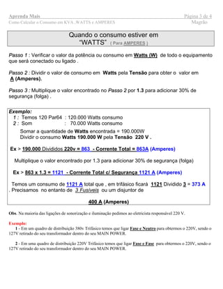 Aprenda Mais Página 3 de 4
Como Calcular o Consumo em KVA ,WATTS e AMPERES Magrão
Quando o consumo estiver em
“WATTS” ( Para AMPERES )
PPaassssoo 11 : Verificar o valor da potência ou consumo em Watts (W) de todo o equipamento
que será conectado ou ligado .
PPaassssoo 22 : Dividir o valor de consumo em Watts pela Tensão para obter o valor em
A (Amperes).
PPaassssoo 33 :: Multiplique o valor encontrado no PPaassssoo 22 por 1.3 para adicionar 30% de
segurança (folga) .
Exemplo:
11 :: Temos 120 Par64 : 120.000 Watts consumo
22 :: Som : 70.000 Watts consumo
Somar a quantidade de Watts encontrada = 190.000W
Dividir o consumo Watts 190.000 W pela Tensão 220 V .
Ex > 190.000 Divididos 220v = 863 - Corrente Total = 863A (Amperes)
Multiplique o valor encontrado por 1.3 para adicionar 30% de segurança (folga)
Ex > 863 x 1.3 = 1121 - Corrente Total c/ Segurança 1121 A (Amperes)
Temos um consumo de 1121 A total que , em trifásico ficará 1121 Dividido 3 = 373 A
. Precisamos no entanto de 3 Fusíveis ou um disjuntor de
400 A400 A ((AAmmppeerreess))
Obs. Na maioria das ligações de sonorização e iluminação pedimos ao eletricista responsável 220 V.
Exemplo:
1 - Em um quadro de distribuição 380v Trifásico temos que ligar Fase e Neutro para obtermos o 220V, sendo o
127V retirado do seu transformador dentro do seu MAIN POWER.
2 - Em uma quadro de distribuição 220V Trifásico temos que ligar Fase e Fase para obtermos o 220V, sendo o
127V retirado do seu transformador dentro do seu MAIN POWER.
 