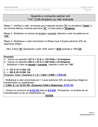 Aprenda Mais Página 4 de 4
Como Calcular o Consumo em KVA ,WATTS e AMPERES Magrão
Quando o consumo estiver em
"VA" (Volt-Ampère) ou não indicada
PPaassssoo 11 : Verificar o valor da tensão que é seguido da letra "V" ou da palavra "Volts" e
da corrente elétrica, indicado pela letra "A", ou pela palavra "Ampères
PPaassssoo 22 : Multiplicar os valores de tensão e corrente, obtendo o valor de potência em
"VA”
PPaassssoo 33 :: Multiplique o valor encontrado no PPaassssoo 22 por 1.3 para adicionar 30% de
segurança (folga) .
Obs: A letra "K" representa o valor 1000, assim 1 KVA eqüivale a 1000 VA.
Exemplo:
11 :: Temos um aparelho 127 V e 12 A ou 110 Volts e 12 Ampères;
22 :: Temos um aparelho 220 V e 25 A ou 220 Volts e 25 Ampères;
Multiplicar o valor de tensão e corrente , obtendo o valor em “VA”
11 :: = 127 X 12 =1.524 VA
22 :: = 220 X 25 =5.500 VA
Consumo Total = Aparelhos 1 + 2 = 1.524 + 5.500 = 7.024 VA
Multiplique o valor encontrado por 1.3 para adicionar 30% de segurança (folga) no
transformador ou estabilizador .
> 7.024 X 1.3 =9.131 VA - Consumo Total c/ Segurança 9.131 VA
Temos um consumo de 9.131 VA total ou 9.2 kVA . Precisamos no entanto de um
Transformador ou de um estabilizador de
10 KVA10 KVA
Magrão
oargam@hotmail.com
 