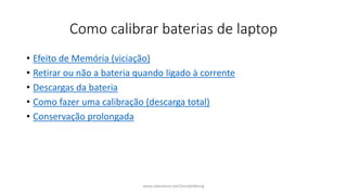 Como calibrar baterias de laptop
• Efeito de Memória (viciação)
• Retirar ou não a bateria quando ligado à corrente
• Descargas da bateria
• Como fazer uma calibração (descarga total)
• Conservação prolongada
www.slideshare.net/GeraldoMung
 