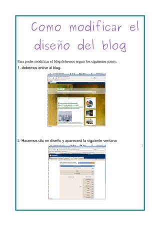 Como modificar el
          diseño del blog
Para poder modificar el blog debemos seguir los siguientes pasos:
1.-debemos entrar al blog.




2.-Hacemos clic en diseño y aparecerá la siguiente ventana
                                                                    :
 