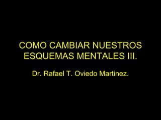 COMO CAMBIAR NUESTROS
ESQUEMAS MENTALES III.
Dr. Rafael T. Oviedo Martinez.
 