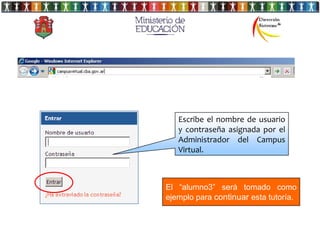Escribe el nombre de usuario
   y contraseña asignada por el
   Administrador del Campus
   Virtual.



El “alumno3” será tomado como
ejemplo para continuar esta tutoría.
 