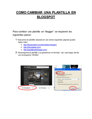 COMO CAMBIAR UNA PLANTILLA EN
BLOGSPOT
Para cambiar una plantilla en “blogger” se requieren los
siguientes pasos:
1- Buscamos la plantilla deseada en una de las siguientes páginas (puede
haber más):
 http://blogandweb.com/templates-blogger/
 http://btemplates.com/
 http://plantillasdeblogger.com/
2- Descargamos la plantilla y la guardamos en formato “.zip” para luego abrirla
con el programa “WinRar”.
 