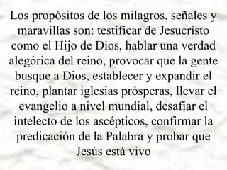 Los propósitos de los milagros, señales y
maravillas son: testificar de Jesucristo
como el Hijo de Dios, hablar una verdad
alegórica del reino, provocar que la gente
busque a Dios, establecer y expandir el
reino, plantar iglesias prósperas, llevar el
evangelio a nivel mundial, desafiar el
intelecto de los ascépticos, confirmar la
predicación de la Palabra y probar que
Jesús está vivo

 