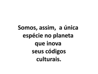 Somos, assim, a única
espécie no planeta
que inova
seus códigos
culturais.
 