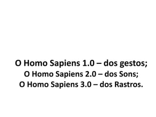 O Homo Sapiens 1.0 – dos gestos;
O Homo Sapiens 2.0 – dos Sons;
O Homo Sapiens 3.0 – dos Rastros.
 