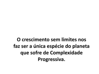 O crescimento sem limites nos
faz ser a única espécie do planeta
que sofre de Complexidade
Progressiva.
 