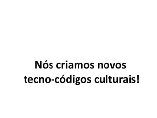 Nós criamos novos
tecno-códigos culturais!
 