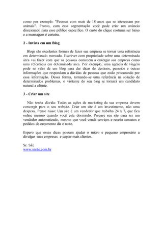 como por exemplo: "Pessoas com mais de 18 anos que se interessam por
animais". Pronto, com essa segmentação você pode criar um anúncio
direcionado para esse público específico. O custo do clique costuma ser baixo
e a mensagem é certeira.
2 - Invista em um Blog
Blogs são excelentes formas de fazer sua empresa se tornar uma referência
em determinado mercado. Escrever com propriedade sobre uma determinada
área vai fazer com que as pessoas comecem a enxergar sua empresa como
uma referência em determinada área. Por exemplo, uma agência de viagem
pode se valer de um blog para dar dicas de destinos, passeios e outras
informações que respondam a dúvidas de pessoas que estão procurando por
essa informação. Dessa forma, tornando-se uma referência na solução de
determinados problemas, o visitante do seu blog se tornará um candidato
natural a cliente.
3 - Criar um site
Não tenha dúvida: Todas as ações de marketing da sua empresa devem
convergir para o seu website. Criar um site é um investimento, não uma
despesa. Pense nisso: Um site é um vendedor que trabalha 24 x 7, que fica
online mesmo quando você esta dormindo. Prepare seu site para ser um
vendedor automatizado, mesmo que você venda serviços e receba contatos e
pedidos de orçamento dia e noite.
Espero que essas dicas possam ajudar o micro e pequeno empresário a
divulgar suas empresas e captar mais clientes.
Sr. Site
www.srsite.com.br
 