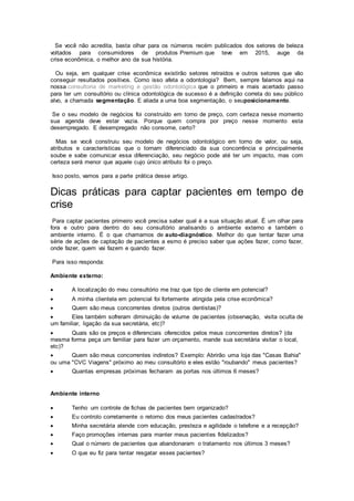 Se você não acredita, basta olhar para os números recém publicados dos setores de beleza
voltados para consumidores de produtos Premium que teve em 2015, auge da
crise econômica, o melhor ano da sua história.
Ou seja, em qualquer crise econômica existirão setores retraídos e outros setores que vão
conseguir resultados positivos. Como isso afeta a odontologia? Bem, sempre falamos aqui na
nossa consultoria de marketing e gestão odontológica que o primeiro e mais acertado passo
para ter um consultório ou clínica odontológica de sucesso é a definição correta do seu público
alvo, a chamada segmentação. E aliada a uma boa segmentação, o seuposicionamento.
Se o seu modelo de negócios foi construído em torno de preço, com certeza nesse momento
sua agenda deve estar vazia. Porque quem compra por preço nesse momento esta
desempregado. E desempregado não consome, certo?
Mas se você construiu seu modelo de negócios odontológico em torno de valor, ou seja,
atributos e características que o tornam diferenciado da sua concorrência e principalmente
soube e sabe comunicar essa diferenciação, seu negócio pode até ter um impacto, mas com
certeza será menor que aquele cujo único atributo foi o preço.
Isso posto, vamos para a parte prática desse artigo.
Dicas práticas para captar pacientes em tempo de
crise
Para captar pacientes primeiro você precisa saber qual é a sua situação atual. É um olhar para
fora e outro para dentro do seu consultório analisando o ambiente externo e também o
ambiente interno. É o que chamamos de auto-diagnóstico. Melhor do que tentar fazer uma
série de ações de captação de pacientes a esmo é preciso saber que ações fazer, como fazer,
onde fazer, quem vai fazem e quando fazer.
Para isso responda:
Ambiente externo:
 A localização do meu consultório me traz que tipo de cliente em potencial?
 A minha clientela em potencial foi fortemente atingida pela crise econômica?
 Quem são meus concorrentes diretos (outros dentistas)?
 Eles também sofreram diminuição de volume de pacientes (observação, visita oculta de
um familiar, ligação da sua secretária, etc)?
 Quais são os preços e diferenciais oferecidos pelos meus concorrentes diretos? (da
mesma forma peça um familiar para fazer um orçamento, mande sua secretária visitar o local,
etc)?
 Quem são meus concorrentes indiretos? Exemplo: Abrirão uma loja das "Casas Bahia"
ou uma "CVC Viagens" próximo ao meu consultório e eles estão "roubando" meus pacientes?
 Quantas empresas próximas fecharam as portas nos últimos 6 meses?
Ambiente interno
 Tenho um controle de fichas de pacientes bem organizado?
 Eu controlo corretamente o retorno dos meus pacientes cadastrados?
 Minha secretária atende com educação, presteza e agilidade o telefone e a recepção?
 Faço promoções internas para manter meus pacientes fidelizados?
 Qual o número de pacientes que abandonaram o tratamento nos últimos 3 meses?
 O que eu fiz para tentar resgatar esses pacientes?
 