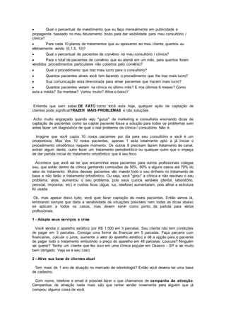  Qual o percentual de investimento que eu faço mensalmente em publicidade e
propaganda baseado no meu faturamento bruto para dar visibilidade para meu consultório /
clínica?
 Para cada 10 planos de tratamentos que eu apresento ao meu cliente, quantos eu
efetivamente vendo (0,1,5, 10)?
 Qual o percentual de pacientes de convênio no meu consultório / clínica?
 Para o total de pacientes de convênio que eu atendi em um mês, para quantos foram
vendidos procedimentos particulares não cobertos pelo convênio?
 Qual o procedimento que traz mais lucro para o consultório?
 Quantos pacientes ativos você tem fazendo o procedimento que lhe traz mais lucro?
 Sua comunicação esta direcionada para ativar pacientes que trazem mais lucro?
 Quantos pacientes vieram na clínica no último mês? E nos últimos 6 meses? Como
esta a média? Se manteve? Variou muito? Altos e baixo?
Entenda que sem saber DE FATO como você esta hoje, qualquer ação de captação de
clientes pode significarTRAZER MAIS PROBLEMAS e não soluções.
Acho muito engraçado quando vejo "gurus" de marketing e consultoria ensinando dicas de
captação de pacientes como se captar paciente fosse a solução para todos os problemas sem
antes fazer um diagnóstico de qual o real problema da clínica / consultório. Não é.
Imagine que você capta 10 novos pacientes por dia para seu consultório e você é um
ortodontista. Mas dos 10 novos pacientes, apenas 1 esta totalmente apto a já iniciar o
procedimento ortodôntico naquele momento. Os outros 9 precisam fazem tratamento de canal,
extrair algum dente, outro fazer um tratamento periodontítico ou qualquer outro que o impeça
de dar partida inicial do tratamento ortodôntico que é seu foco.
Acontece que você vai ter que encaminhar esse pacientes para outros profissionais colegas
seu, que estão dentro da clínica ganhando comissões de 50%, 60% e alguns casos até 70% do
valor do tratamento. Muitos desses pacientes vão investir todo o seu dinheiro no tratamento de
base e não farão o tratamento ortodôntico. Ou seja, você "girou" a clínica e não resolveu o seu
problema, aliás, aumentou o seu problema, pois seus custos variáveis (dental, laboratório,
pessoal, impostos, etc) e custos fixos (água, luz, telefone) aumentaram, pois afinal a estrutura
foi usada.
Ok, mas apesar disso tudo, você quer fazer captação de novos pacientes. Então vamos lá,
lembrando sempre que dada a variabilidade de situações possíveis nem todas as dicas abaixo
se aplicam a todos os casos, mas devem servir como ponto de partida para vários
profissionais.
1 - Adapte seus serviços a crise
Você vendia o aparelho estético por R$ 1.500 em 3 parcelas. Seu cliente não tem condições
de pagar em 3 parcelas. Consiga uma forma de financiar em 5 parcelas. Faça parceria com
financeiras, calcule o juros, aumente o valor do aparelho estético e dê a opção para o paciente
de pagar todo o tratamento embutindo o preço do aparelho em 48 parcelas. Loucura? Ninguém
vai querer? Tenho um cliente que fez isso em uma clínica popular em Osasco - SP e vai muito
bem obrigado. Veja se é seu caso.
2 - Ative sua base de clientes atual
Tem mais de 1 ano de atuação no mercado de odontologia? Então você deveria ter uma base
de cadastro.
Com nome, telefone e email é possível fazer o que chamamos de campanha de ativação.
Campanhas de ativação nada mais são que tentar vender novamente para alguém que já
comprou alguma coisa de você.
 