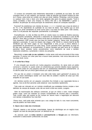 O sucesso da campanha esta diretamente relacionado a qualidade da sua base. Se você
consegue reunir no seu cadastro, por exemplo, todas as pessoas que fizeram limpeza há mais
de 6 meses, pode entrar em contato com elas por email, telefone, WhatsApp, sinal de fumaça,
ou qualquer outro meio e fazer uma venda agregada (não gosto da palavra casada): "Você é
nosso convidado a fazer uma limpeza na Clínica XYZ até o dia 99/99/9999 e ganhar o
benefício de participar da nossa promoção de clareamento dental em condições especiais".
Funciona? As estatísticas com clientes da nossa consultoria mostram que a taxa de retorno é
de 1% a 4% dependendo da qualidade da sua base de dados. Isso significa que se você
mandar um email semelhante ao email acima para a sua base de dados para 1.000 clientes,
entre 10 a 40 pessoas vão responder positivamente a contratação.
Exemplificando: no mês de Maio de 2016 um cliente nosso na cidade de Goiânia executou
uma campanha semelhante, oferecendo o tratamento de clareamento (moldeira) a custo de R$
680,00 e esse valor já envolvia a limpeza inicial para os pacientes que contratassem o serviço.
Eles dispararam 2.897 emails para sua base de clientes cadastros. Desse total, 56 pacientes
aderiram a promoção. O custo do disparo não chegou a R$ 100,00 e o retorno total foi de R$
38.080,00 que não foram pagos na sua integralidade à vista, já que a clínica oferecia a
possibilidade de parcelamento em duas vezes. Esses pacientes foram agendados ao longo de
65 dias para realizarem os procedimentos. É preciso ressaltar que para cerca de 1/3 desses
pacientes foram vendidos outros procedimentos como tratamento de canal e também
tratamento ortodôntico, aumentando o retorno da campanha.
Resumindo, o ouro esta no seu cadastro e muitas vezes você esta procurando lá fora novos
pacientes. É preciso sim olhar para fora e buscar novos pacientes, mas nunca descuide-se da
sua base atual, nunca.
3 - A união faz a força
É uma situação que encontro em muitos pequenos consultórios. As vezes visito um prédio
comercial e encontro no quarto andar um ortodontista que somente trabalha nesse segmento.
Já no quinto andar em uma pequena sala tem um endodontista trabalhando solitariamente. Lá
no décimo andar tem um clínico geral ansioso por captar pacientes.
Por que não se unirem e montarem uma rede onde todos saem ganhando? Já passou da
hora da classe odontológica acabar com essa falta de unidade e espírito de corpo que mais
atrapalha do que ajuda.
Um dentista sozinho em um pequeno consultório fica limitado a sua capacidade técnica e
agenda, mas se ele fizer parcerias pode alavancar seus resultados rapidamente.
Tudo pode ser colocado em um contrato simplificado que estabeleça termos simples e bem
definidos de campos de atuação, onde não vai existir a bola nas costas, o engano.
Além da maximização dos esforços comerciais, já que um indica o outro, novas sinergias
podem surgir, como por exemplo na compra compartilhada de insumos para o consultório.
Todo mundo sabe que quando se faz compra em volume maior a negociação por desconto
com dentais e laboratórios fica mais fácil.
Pense nisso, você pode estar achando que o seu colega do lado é o seu maior concorrente,
mas ele poderia ser maior aliado.
4 - Quem não é visto não é lembrado
Pessoal, vivemos a era da hiper conectividade. Apesar da odontologia ser um negócio local,
ninguém sai mais de casa para procurar um dentista na rua.
As pessoas usam as redes sociais e principalmente o Google para se informarem,
localizarem e selecionarem profissionais de saúde.
 