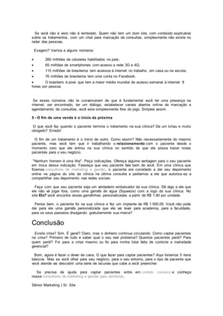 Se você não é visto não é lembrado. Quem não tem um bom site, com conteúdo explicativo
sobre os tratamentos, com um chat para marcação de consultas, simplesmente não existe no
radar das pessoas.
Exagero? Vamos a alguns números:
 260 milhões de celulares habilitados no país;
 65 milhões de smartphones com acesso a rede 3G e 4G;
 115 milhões de brasileiros tem acessos à internet no trabalho, em casa ou na escola;
 76 milhões de brasileiros tem uma conta no Facebook;
 O brasileiro é povo que tem a maior média mundial de acesso semanal à internet: 8
horas por pessoa;
Se esses números não te convenceram de que é fundamental você ter uma presença na
internet, ser encontrado, ter um diálogo, estabelecer canais abertos online de marcação e
agendamento de consultas, você esta simplesmente fora do jogo. Simples assim.
5 - O fim de uma venda é o início da próxima
O que você faz quando o paciente termina o tratamento na sua clínica? Da um tchau e muito
obrigado? Errado!
O fim de um tratamento é o início de outro. Como assim? Não necessariamente do mesmo
paciente, mas você tem que ir trabalhando o relacionamento com o paciente desde o
momento zero que ele entrou na sua clínica no sentido de que ele possa trazer novos
pacientes para o seu negócio.
"Nenhum homem é uma ilha". Peça indicações. Ofereça alguma vantagem para o seu paciente
em troca dessa indicação. Favoreça que seu paciente fale bem de você. Em uma clínica que
fizemos consultoria de marketing e gestão, o paciente era convidado a dar seu depoimento
online na página do site da clínica na última consulta e pedíamos a ele que autoriza-se a
compartilhar seu depoimento nas redes sociais.
Faça com que seu paciente seja um verdadeiro embaixador da sua clínica. Dê algo a ele que
ele não vá jogar fora, como uma garrafa de água (Squeeze) com a logo da sua clínica. No
site Elo7 você encontra essas garrafinhas personalizadas a partir de R$ 1,90 por unidade.
Pense bem, o paciente foi na sua clínica e fez um implante de R$ 1.500,00. Você não pode
dar para ele uma garrafa personalizada que ele vai levar para academia, para a faculdade,
para os seus passeios divulgando gratuitamente sua marca?
Conclusão
Existe crise? Sim. É geral? Claro, mas o dinheiro continua circulando. Como captar pacientes
na crise? Primeiro de tudo é saber qual o seu real problema? Quantos pacientes perdi? Para
quem perdi? Foi para a crise mesmo ou foi para minha total falta de controle e inatividade
gerencial?
Bom, agora é fazer o dever de casa. O que fazer para captar pacientes? Aqui listamos 5 itens
básicos. Mas se você olhar para seu negócio, para o seu entorno, para o tipo de paciente que
você atende vai descobrir uma série de lacunas que cabe a você preencher.
Se precisa de ajuda para captar pacientes entre em contato conosco e conheça
nossa consultoria de marketing e gestão para dentistas.
Sênior Marketing | Sr. Site
 