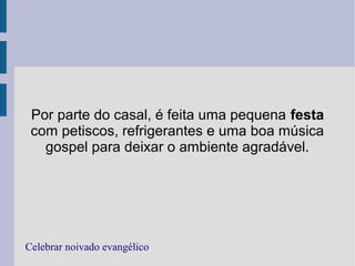 Por parte do casal, é feita uma pequena festa
com petiscos, refrigerantes e uma boa música
gospel para deixar o ambiente agradável.
Celebrar noivado evangélico
 