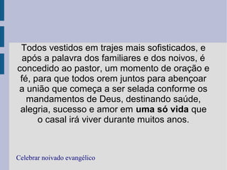 Todos vestidos em trajes mais sofisticados, e
após a palavra dos familiares e dos noivos, é
concedido ao pastor, um momento de oração e
fé, para que todos orem juntos para abençoar
a união que começa a ser selada conforme os
mandamentos de Deus, destinando saúde,
alegria, sucesso e amor em uma só vida que
o casal irá viver durante muitos anos.
Celebrar noivado evangélico
 