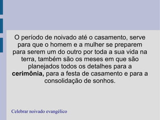 O período de noivado até o casamento, serve
para que o homem e a mulher se preparem
para serem um do outro por toda a sua vida na
terra, também são os meses em que são
planejados todos os detalhes para a
cerimônia, para a festa de casamento e para a
consolidação de sonhos.
Celebrar noivado evangélico
 