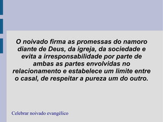 O noivado firma as promessas do namoro
diante de Deus, da igreja, da sociedade e
evita a irresponsabilidade por parte de
ambas as partes envolvidas no
relacionamento e estabelece um limite entre
o casal, de respeitar a pureza um do outro.
Celebrar noivado evangélico
 