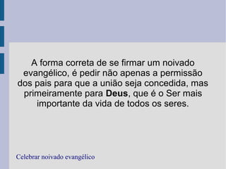 A forma correta de se firmar um noivado
evangélico, é pedir não apenas a permissão
dos pais para que a união seja concedida, mas
primeiramente para Deus, que é o Ser mais
importante da vida de todos os seres.
Celebrar noivado evangélico
 