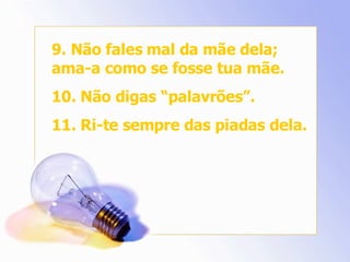 9. Não fales mal da mãe dela; ama-a como se fosse tua mãe. 10. Não digas “palavrões”. 11. Ri-te sempre das piadas dela. 