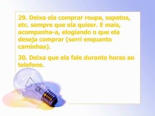 29. Deixa ela comprar roupa, sapatos, etc. sempre que ela quiser. E mais, acompanha-a, elogiando o que ela deseja comprar (sorri enquanto caminhas). 30. Deixa que ela fale durante horas ao telefone. 