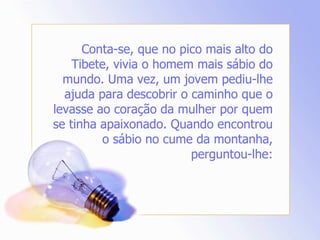 Conta-se, que no pico mais alto do Tibete, vivia o homem mais sábio do mundo. Uma vez, um jovem pediu-lhe ajuda para descobrir o caminho que o levasse ao coração da mulher por quem se tinha apaixonado. Quando encontrou o sábio no cume da montanha, perguntou-lhe: 