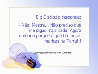 E o Discípulo responde: - Não, Mestre... Não preciso que me digas mais nada. Agora entendo porque é que há tantos maricas na Terra!!! Colaboração: Marcelo Fiolo P. de C. Ferreira 