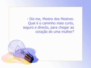 - Diz-me, Mestre dos Mestres: Qual é o caminho mais curto, seguro e directo, para chegar ao coração de uma mulher? 