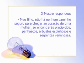 O Mestre respondeu: - Meu filho, não há nenhum caminho seguro para chegar ao coração de uma mulher; só encontrarás precipícios, penhascos, arbustos espinhosos e serpentes venenosas. 