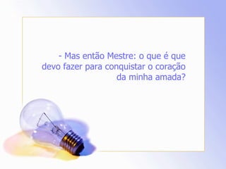 - Mas então Mestre: o que é que devo fazer para conquistar o coração da minha amada? 