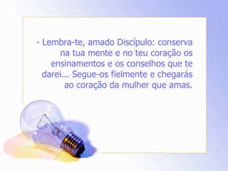 - Lembra-te, amado Discípulo: conserva na tua mente e no teu coração os ensinamentos e os conselhos que te darei... Segue-os fielmente e chegarás ao coração da mulher que amas. 