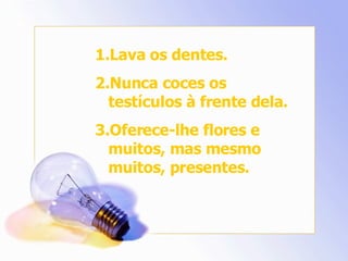 Lava os dentes. Nunca coces os testículos à frente dela. Oferece-lhe flores e muitos, mas mesmo muitos, presentes. 