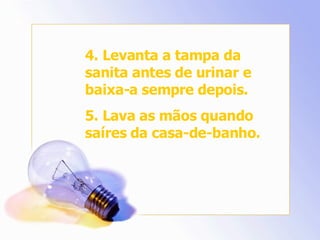 4. Levanta a tampa da sanita antes de urinar e baixa-a sempre depois. 5. Lava as mãos quando saíres da casa-de-banho. 