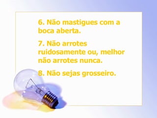 6. Não mastigues com a boca aberta. 7. Não arrotes ruidosamente ou, melhor não arrotes nunca. 8. Não sejas grosseiro. 