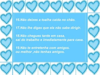 16.Não deixes a toalha caída no chão. 17.Não lhe digas que ela não sabe dirigir.  18.Não chegues tarde em casa, sai do trabalho e imediatamente para casa. 19.Não te entretenha com amigos. ou melhor ,não tenhas amigos. 