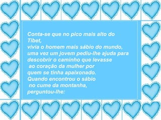 Conta-se que no pico mais alto do Tibet, vivia o homem mais sábio do mundo, uma vez um jovem pediu-lhe ajuda para descobrir o caminho que levasse ao coração da mulher por quem se tinha apaixonado. Quando encontrou o sábio no cume da montanha, perguntou-lhe: 