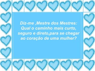 Diz-me ,Mestre dos Mestres: Qual o caminho mais curto, seguro e direto,para se chegar ao coração de uma mulher? 