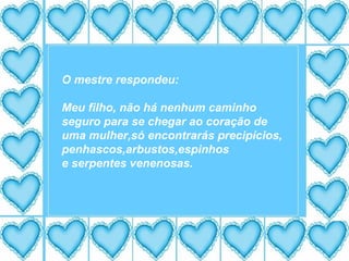 O mestre respondeu: Meu filho, não há nenhum caminho seguro para se chegar ao coração de  uma mulher,só encontrarás precipícios, penhascos,arbustos,espinhos e serpentes venenosas. 
